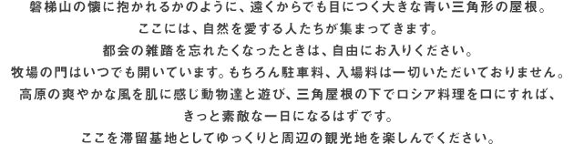 磐梯山の懐に抱かれるかのように、遠くからでも目につく大きな青い三角形の屋根。ここには、自然を愛する人たちが集まってきます。都会の雑踏を忘れたくなったときは、自由にお入りください。牧場の門はいつでも開いています。もちろん駐車料、入場料は一切いただいておりません。高原の爽やかな風を肌に感じ動物達と遊び、三角屋根の下でロシア料理を口にすれば、きっと素敵な一日になるはずです。ここを滞留基地としてゆっくりと周辺の観光地を楽しんでください。