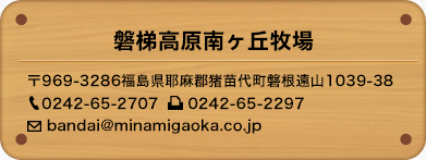 磐梯高原南ヶ丘牧場 〒969-3286福島県耶麻郡猪苗代町磐根遠山1039-38　0242-65-2707　0242-65-2297　bandai@minamigaoka.co.jp