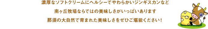 濃厚なソフトクリームにヘルシーでやわらかいジンギスカンなど南ヶ丘牧場ならではの美味しさがいっぱいあります那須の大自然で育まれた美味しさをぜひご堪能ください！