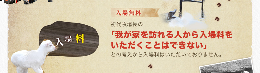 入場無料 初代牧場長の「我が家を訪れる人から入場料をいただくことはできない」との考えから入場料はいただいておりません。