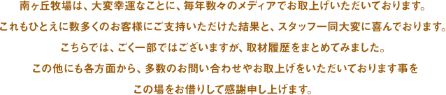 南ヶ丘牧場は、大変幸運なことに、毎年数々のメディアでお取上げいただいております。これもひとえに数多くのお客様にご支持いただけた結果と、スタッフ一同大変に喜んでおります。こちらでは、ごく一部ではございますが、取材履歴をまとめてみました。この他にも各方面から、多数のお問い合わせやお取上げをいただいております事をこの場をお借りして感謝申し上げます。