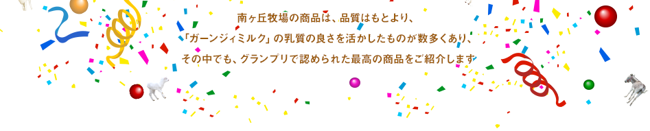 南ヶ丘牧場の商品は、品質はもとより、「ガーンジィミルク」の乳質の良さを活かしたものが数多くあり、その中でも、グランプリで認められた最高の商品をご紹介します