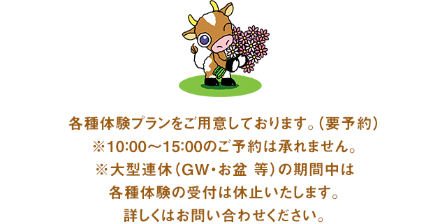 各種体験プランをご用意しております。（要予約）※10：00～15：00のご予約は承れません。※大型連休（GW・お盆 等）の期間中は各種体験の受付は休止いたします。詳しくはお問い合わせください。