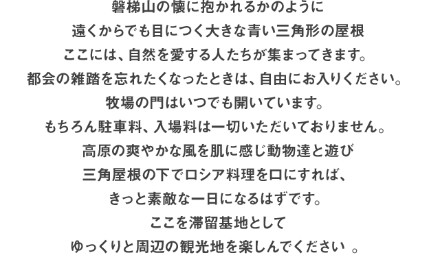 磐梯山の懐に抱かれるかのように、遠くからでも目につく大きな青い三角形の屋根。ここには、自然を愛する人たちが集まってきます。都会の雑踏を忘れたくなったときは、自由にお入りください。牧場の門はいつでも開いています。もちろん駐車料、入場料は一切いただいておりません。高原の爽やかな風を肌に感じ動物達と遊び、三角屋根の下でロシア料理を口にすれば、きっと素敵な一日になるはずです。ここを滞留基地としてゆっくりと周辺の観光地を楽しんでください。