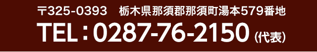 〒325-0393　栃木県那須郡那須町湯本579番地 TEL：0287-76-2150（代表）