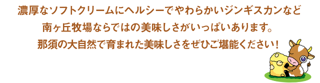 濃厚なソフトクリームにヘルシーでやわらかいジンギスカンなど南ヶ丘牧場ならではの美味しさがいっぱいあります。那須の大自然で育まれた美味しさをぜひご堪能ください！