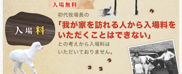 入場無料 初代牧場長の「我が家を訪れる人から入場料をいただくことはできない」との考えから入場料はいただいておりません。