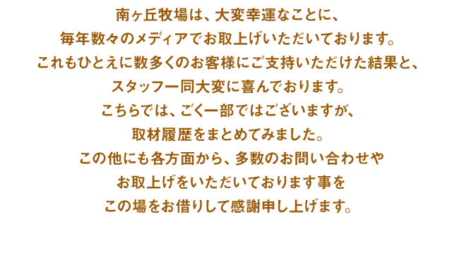 南ヶ丘牧場は、大変幸運なことに、毎年数々のメディアでお取上げいただいております。これもひとえに数多くのお客様にご支持いただけた結果と、スタッフ一同大変に喜んでおります。こちらでは、ごく一部ではございますが、取材履歴をまとめてみました。この他にも各方面から、多数のお問い合わせやお取上げをいただいております事をこの場をお借りして感謝申し上げます。