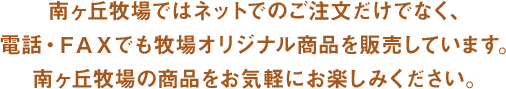 南ヶ丘牧場ではネットでのご注文だけでなく、電話・FAXでも牧場オリジナル商品を販売しています。南ヶ丘牧場の商品をお気軽にお楽しみください。