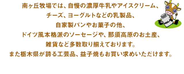 南ヶ丘牧場では、自慢の濃厚牛乳やアイスクリーム、チーズ、ヨーグルトなどの乳製品、自家製パンやお菓子の他、ドイツ風本格派のソーセージや、那須高原のお土産、雑貨など多数取り揃えております。また栃木県が誇る工芸品、益子焼もお買い求めいただけます。