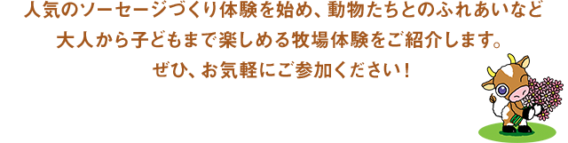 人気のソーセージづくり体験を始め、動物たちとのふれあいなど大人から子どもまで楽しめる牧場体験をご紹介します。ぜひ、お気軽にご参加ください！