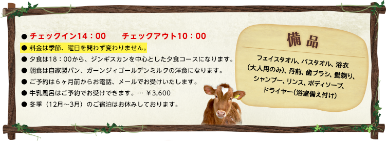 チェックイン14：00　　チェックアウト10：00 料金は季節、曜日を問わず変わりません。 夕食は18：00から、ジンギスカンを中心とした夕食コースになります。 朝食は自家製パン、ガーンジィゴールデンミルクの洋食になります。 ご予約は6ヶ月前からお電話、メールでお受けいたします。 牛乳風呂はご予約でお受けできます。… ￥3,600 冬季（12月〜3月）のご宿泊はお休みしております。 備品 フェイスタオル、バスタオル、浴衣(大人用のみ)、丹前、歯ブラシ、髭剃り、シャンプー、リンス、ボディソープ、ドライヤー(浴室備え付け)