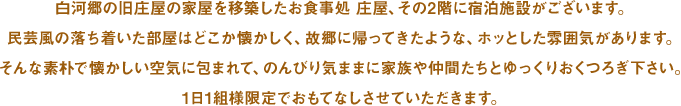 白河郷の旧庄屋の家屋を移築したお食事処 庄屋、その2階に宿泊施設がございます。民芸風の落ち着いた部屋はどこか懐かしく、故郷に帰ってきたような、ホッとした雰囲気があります。そんな素朴で懐かしい空気に包まれて、のんびり気ままに家族や仲間たちとゆっくりおくつろぎ下さい。1日1組様限定でおもてなしさせていただきます。