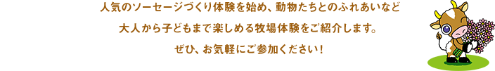 人気のソーセージづくり体験を始め、動物たちとのふれあいなど大人から子どもまで楽しめる牧場体験をご紹介します。ぜひ、お気軽にご参加ください！